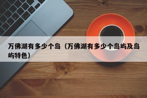 万佛湖有多少个岛(万佛湖有多少个岛屿及岛屿特色)