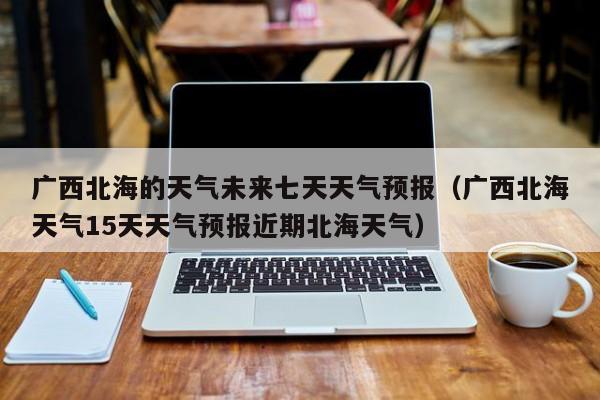 广西北海的天气未来七天天气预报(广西北海天气15天天气预报近期北海天气)