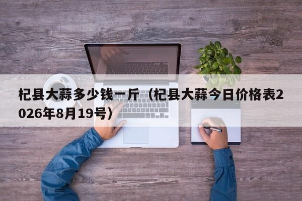 杞县大蒜多少钱一斤(杞县大蒜今日价格表2026年8月19号)