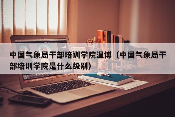 中国气象局干部培训学院温博(中国气象局干部培训学院是什么级别)