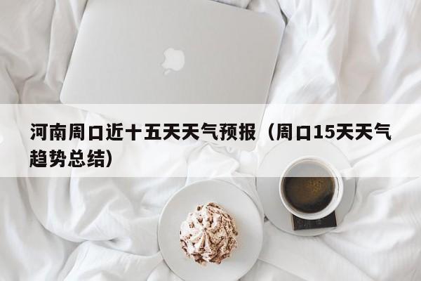 河南周口近十五天天气预报(周口15天天气趋势总结)