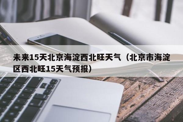 未来15天北京海淀西北旺天气(北京市海淀区西北旺15天气预报)