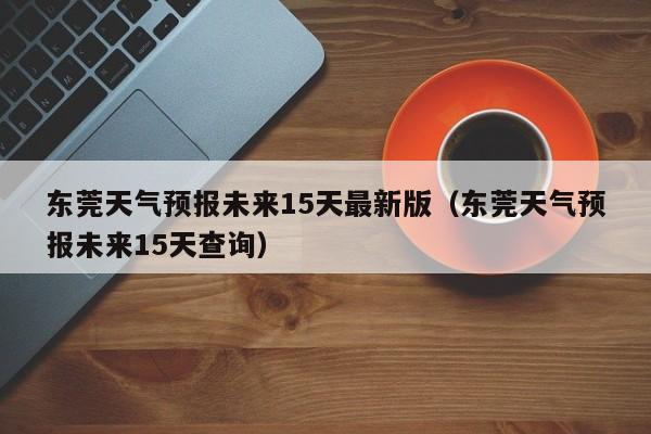 东莞天气预报未来15天最新版(东莞天气预报未来15天查询)