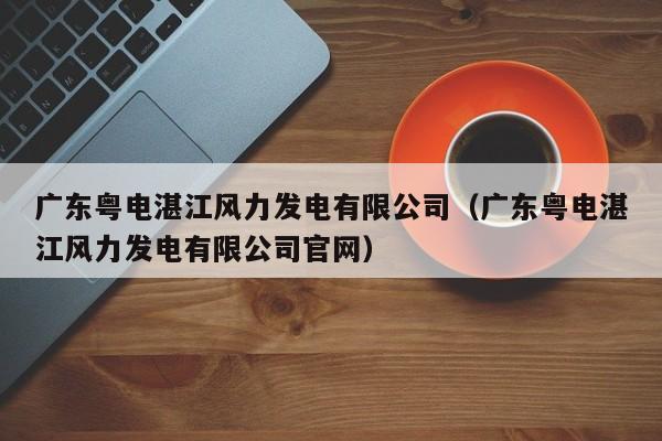 广东粤电湛江风力发电有限公司(广东粤电湛江风力发电有限公司官网)