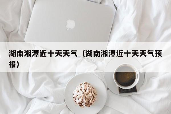 湖南湘潭近十天天气(湖南湘潭近十天天气预报)