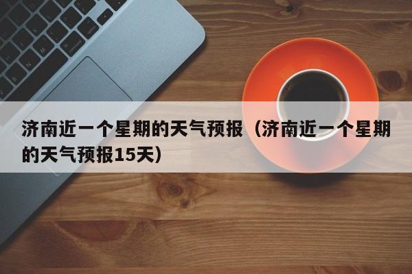 济南近一个星期的天气预报(济南近一个星期的天气预报15天)