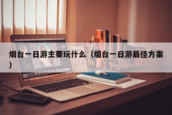 烟台一日游主要玩什么(烟台一日游最佳方案)