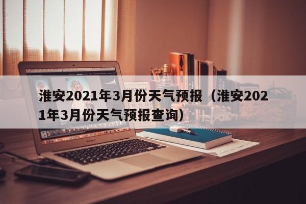 淮安2021年3月份天气预报(淮安2021年3月份天气预报查询)