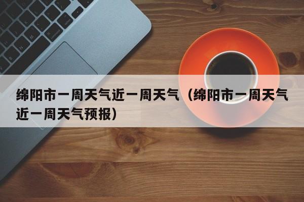 绵阳市一周天气近一周天气(绵阳市一周天气近一周天气预报)