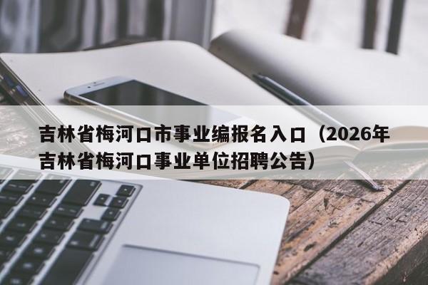 吉林省梅河口市事业编报名入口(2026年吉林省梅河口事业单位招聘公告)