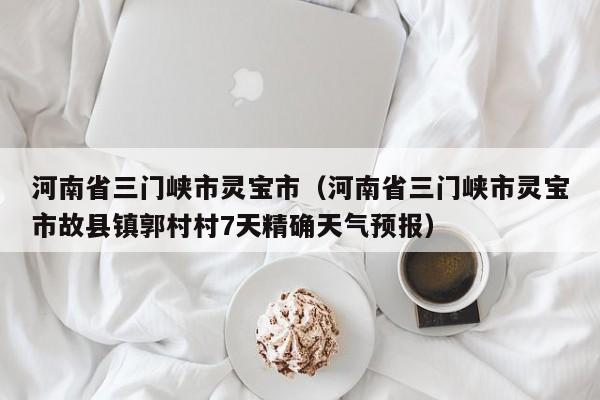河南省三门峡市灵宝市(河南省三门峡市灵宝市故县镇郭村村7天精确天气预报)