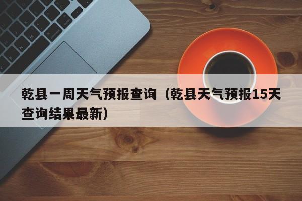 乾县一周天气预报查询(乾县天气预报15天查询结果最新)