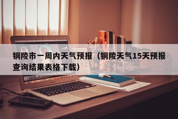 铜陵市一周内天气预报(铜陵天气15天预报查询结果表格下载)