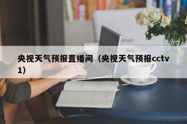 央视天气预报直播间(央视天气预报cctv1)