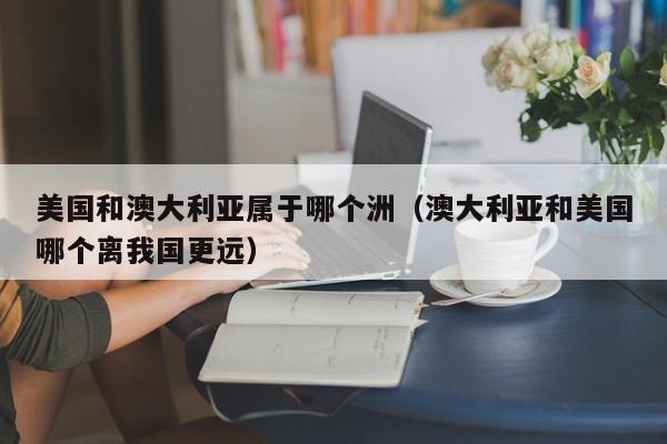 美国和澳大利亚属于哪个洲(澳大利亚和美国哪个离我国更远)