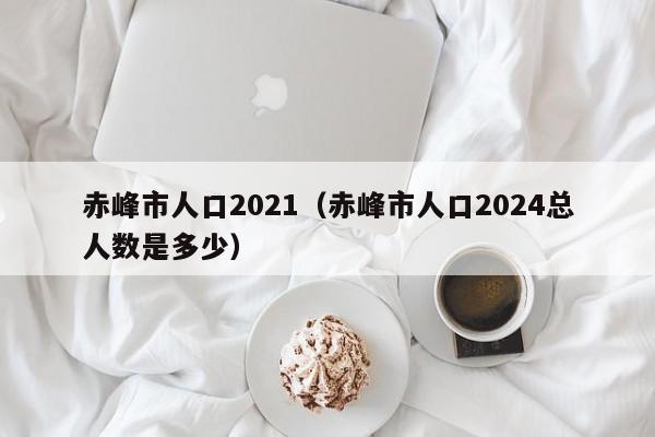 赤峰市人口2021(赤峰市人口2024总人数是多少)