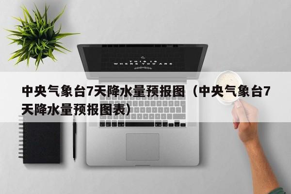 中央气象台7天降水量预报图(中央气象台7天降水量预报图表)