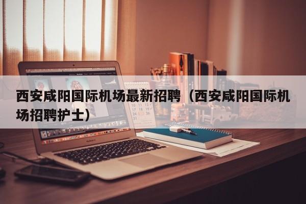 西安咸阳国际机场最新招聘(西安咸阳国际机场招聘护士)