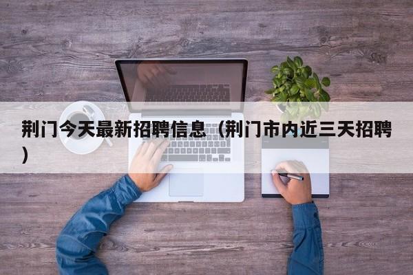 荆门今天最新招聘信息(荆门市内近三天招聘)