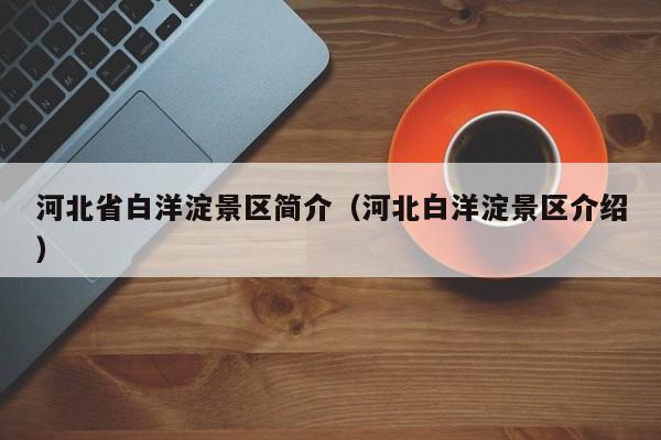 河北省白洋淀景区简介(河北白洋淀景区介绍)