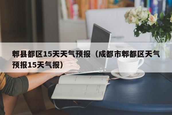 郫县都区15天天气预报(成都市郫都区天气预报15天气报)