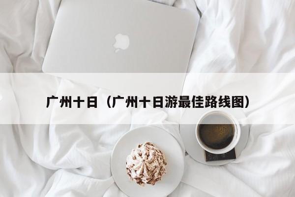 广州十日(广州十日游最佳路线图)