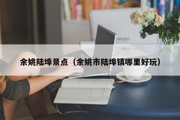 余姚陆埠景点(余姚市陆埠镇哪里好玩)