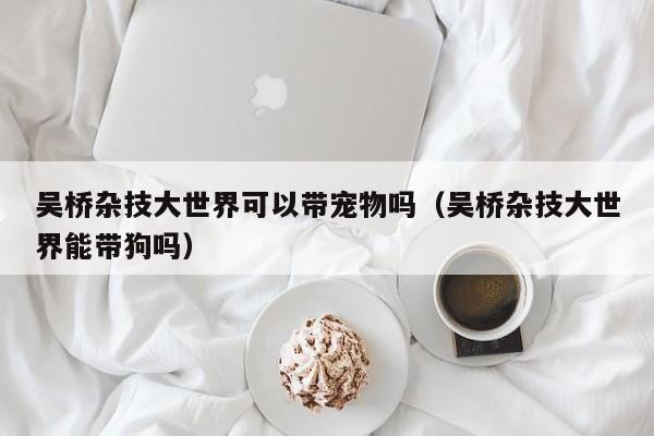 吴桥杂技大世界可以带宠物吗(吴桥杂技大世界能带狗吗)