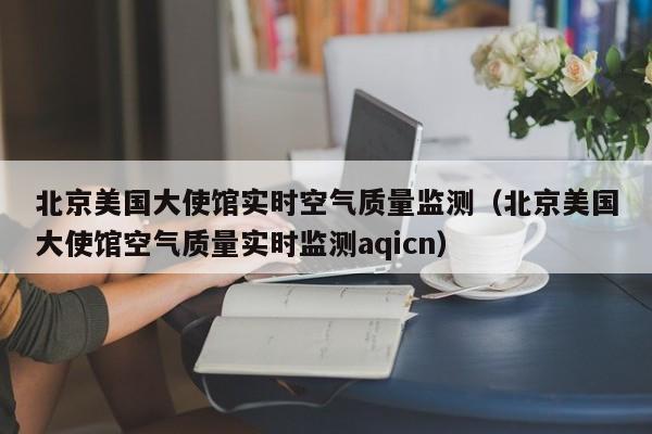 北京美国大使馆实时空气质量监测(北京美国大使馆空气质量实时监测aqicn)