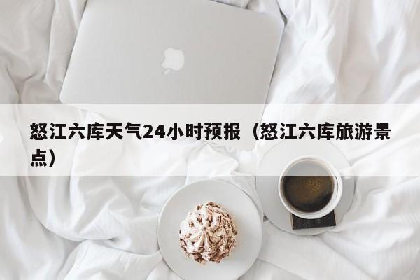 怒江六库天气24小时预报(怒江六库旅游景点)