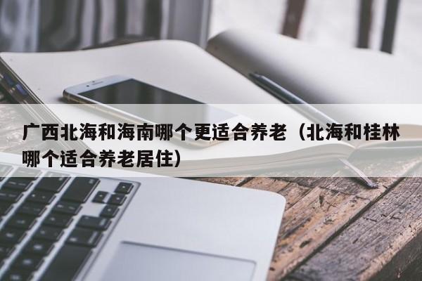 广西北海和海南哪个更适合养老(北海和桂林哪个适合养老居住)