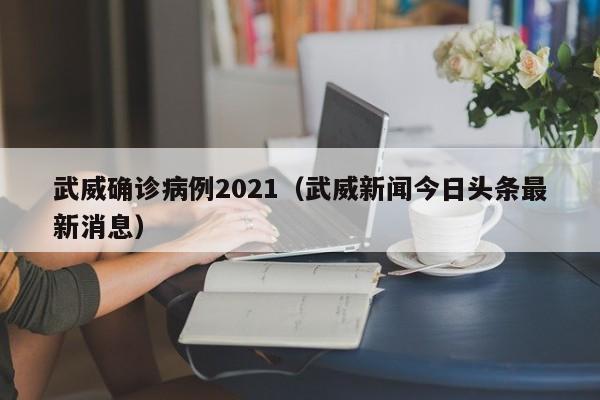 武威确诊病例2021(武威新闻今日头条最新消息)