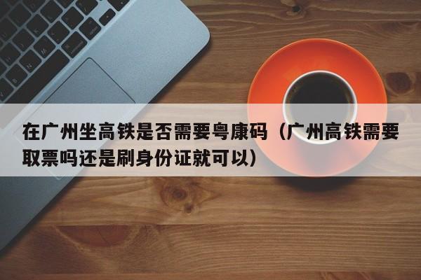 在广州坐高铁是否需要粤康码(广州高铁需要取票吗还是刷身份证就可以)