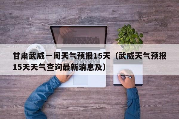 甘肃武威一周天气预报15天(武威天气预报15天天气查询最新消息及)
