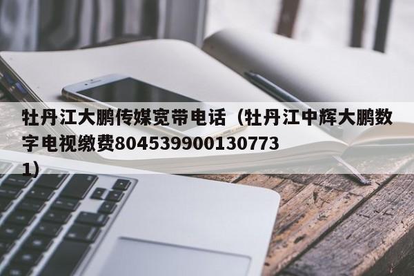 牡丹江大鹏传媒宽带电话(牡丹江中辉大鹏数字电视缴费8045399001307731)