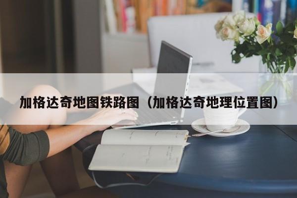 加格达奇地图铁路图(加格达奇地理位置图)