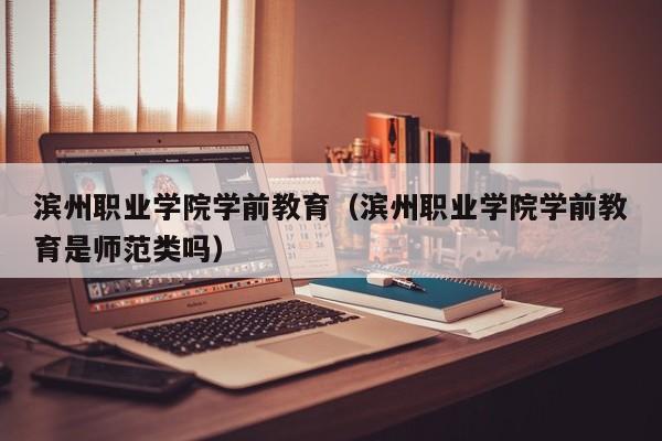 滨州职业学院学前教育(滨州职业学院学前教育是师范类吗)