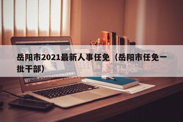 岳阳市2021最新人事任免(岳阳市任免一批干部)