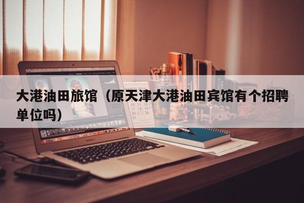 大港油田旅馆(原天津大港油田宾馆有个招聘单位吗)