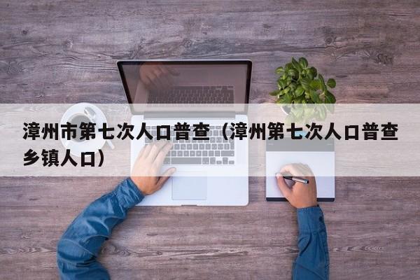 漳州市第七次人口普查(漳州第七次人口普查乡镇人口)