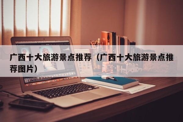 广西十大旅游景点推荐(广西十大旅游景点推荐图片)