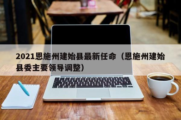 2021恩施州建始县最新任命(恩施州建始县委主要领导调整)