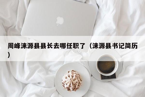 周峰涞源县县长去哪任职了(涞源县书记简历)